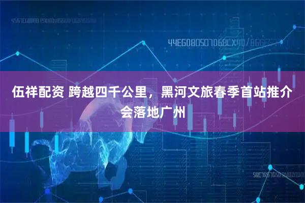 伍祥配资 跨越四千公里，黑河文旅春季首站推介会落地广州