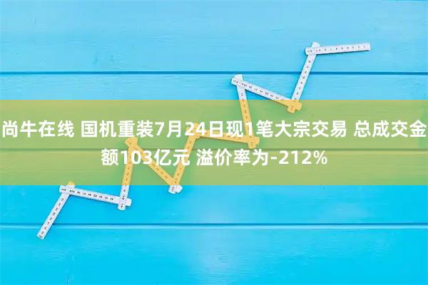 尚牛在线 国机重装7月24日现1笔大宗交易 总成交金额103亿元 溢价率为-212%