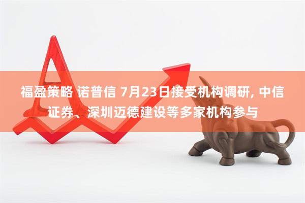 福盈策略 诺普信 7月23日接受机构调研, 中信证券、深圳迈德建设等多家机构参与