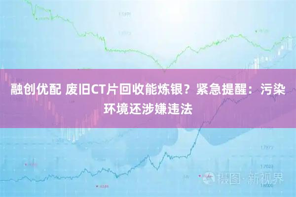 融创优配 废旧CT片回收能炼银？紧急提醒：污染环境还涉嫌违法