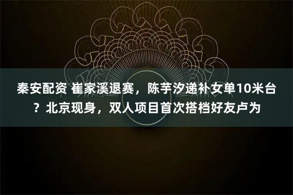秦安配资 崔家溪退赛，陈芋汐递补女单10米台？北京现身，双人项目首次搭档好友卢为