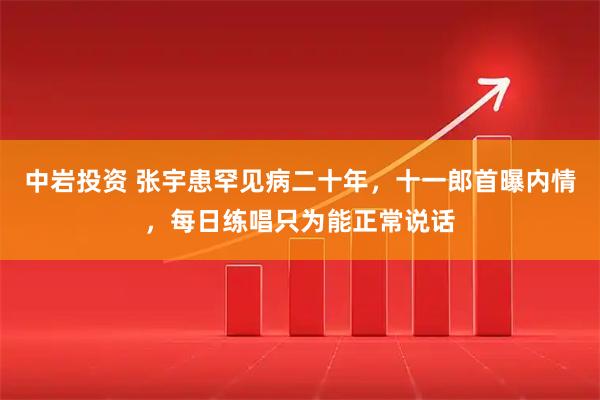 中岩投资 张宇患罕见病二十年，十一郎首曝内情，每日练唱只为能正常说话