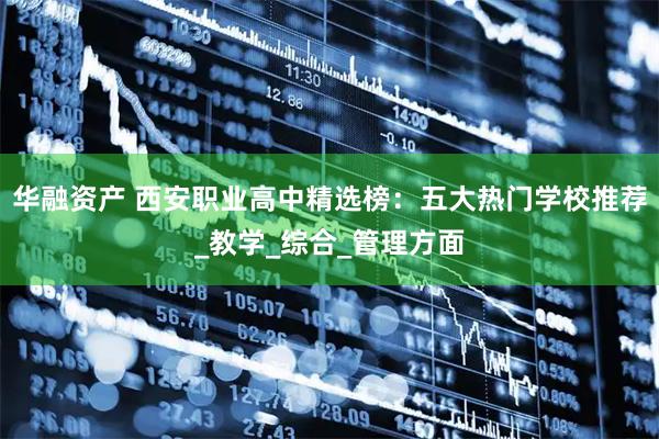 华融资产 西安职业高中精选榜：五大热门学校推荐_教学_综合_管理方面