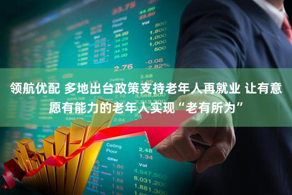 领航优配 多地出台政策支持老年人再就业 让有意愿有能力的老年人实现“老有所为”