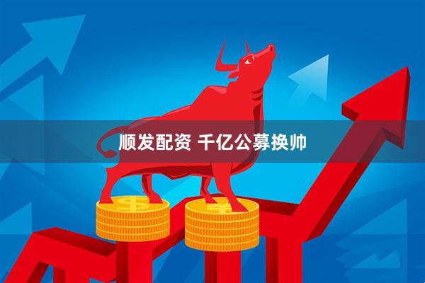 顺发配资 千亿公募换帅