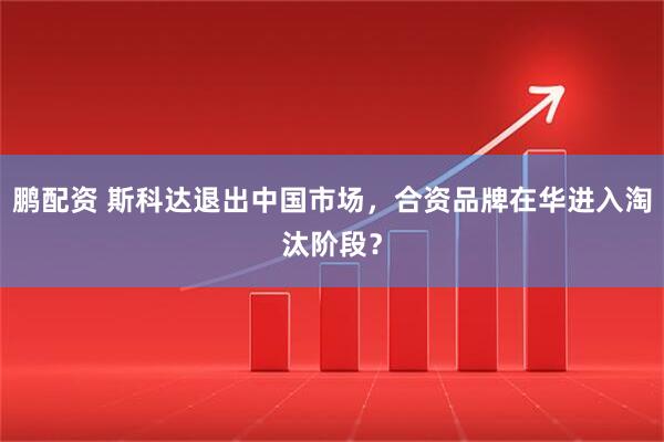 鹏配资 斯科达退出中国市场，合资品牌在华进入淘汰阶段？