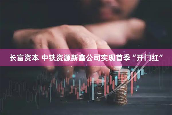 长富资本 中铁资源新鑫公司实现首季“开门红”