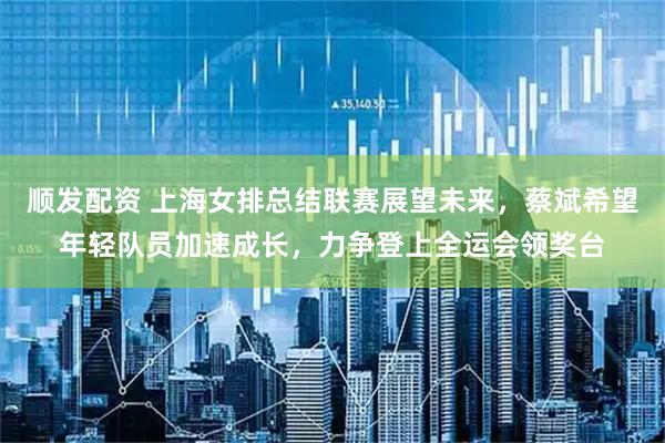 顺发配资 上海女排总结联赛展望未来，蔡斌希望年轻队员加速成长，力争登上全运会领奖台