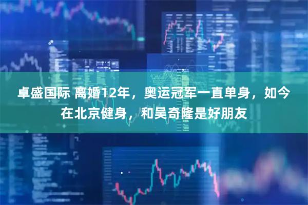 卓盛国际 离婚12年，奥运冠军一直单身，如今在北京健身，和吴奇隆是好朋友