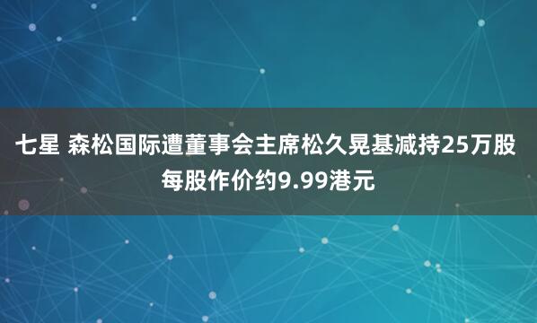 七星 森松国际遭董事会主席松久晃基减持25万股 每股作价约9.99港元