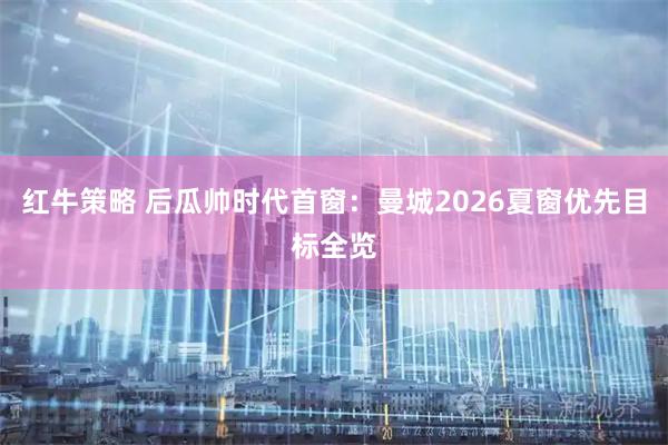 红牛策略 后瓜帅时代首窗：曼城2026夏窗优先目标全览