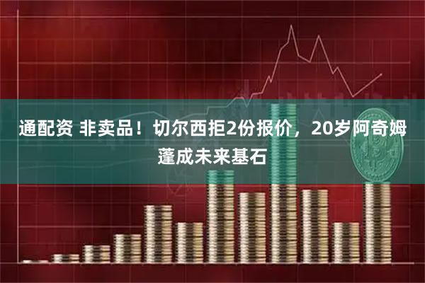 通配资 非卖品!切尔西拒2份报价,20岁阿奇姆蓬成未来基石