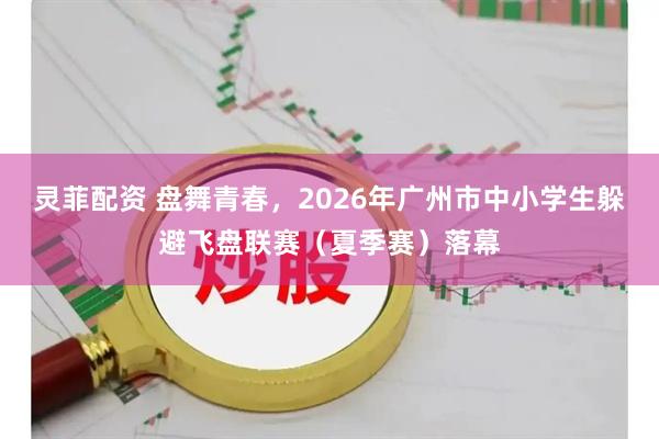灵菲配资 盘舞青春，2026年广州市中小学生躲避飞盘联赛（夏季赛）落幕