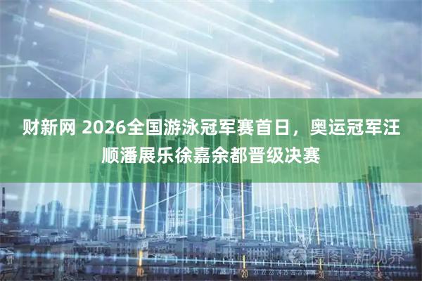 财新网 2026全国游泳冠军赛首日，奥运冠军汪顺潘展乐徐嘉余都晋级决赛