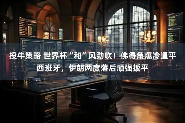 投牛策略 世界杯“和”风劲吹！佛得角爆冷逼平西班牙，伊朗两度落后顽强扳平