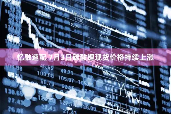 忆融速配 7月3日碳酸锂现货价格持续上涨