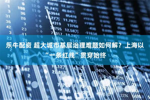 乐牛配资 超大城市基层治理难题如何解?上海以“一条红线”贯穿始终
