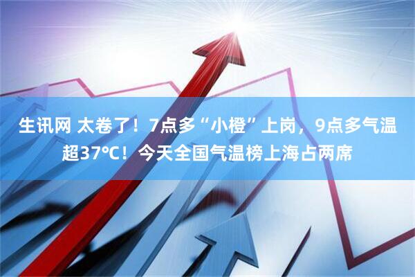 生讯网 太卷了！7点多“小橙”上岗，9点多气温超37℃！今天全国气温榜上海占两席