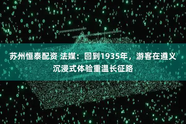 苏州恒泰配资 法媒：回到1935年，游客在遵义沉浸式体验重温长征路