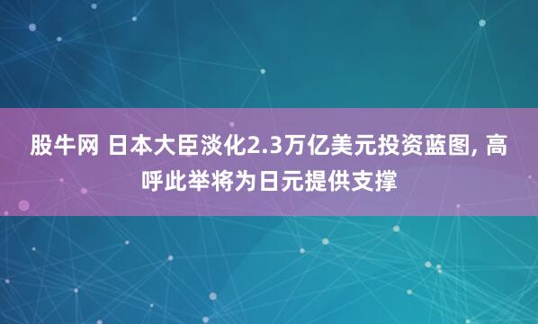 股牛网 日本大臣淡化2.3万亿美元投资蓝图, 高呼此举将为日元提供支撑
