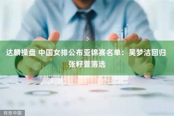 达麟操盘 中国女排公布亚锦赛名单：吴梦洁回归 张籽萱落选