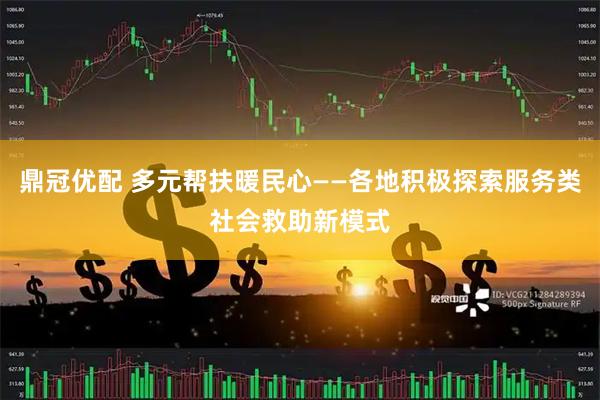 鼎冠优配 多元帮扶暖民心——各地积极探索服务类社会救助新模式