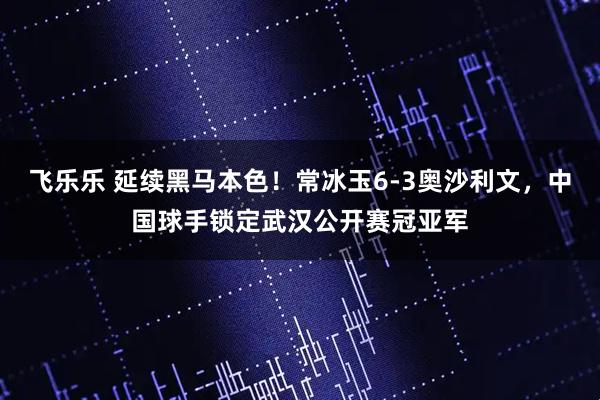 飞乐乐 延续黑马本色！常冰玉6-3奥沙利文，中国球手锁定武汉公开赛冠亚军