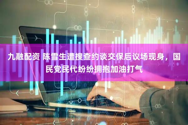 九融配资 陈雪生遭搜查约谈交保后议场现身,国民党民代纷纷拥抱加油打气