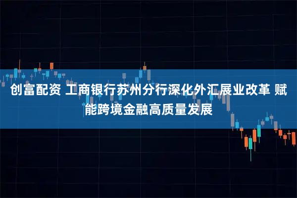 创富配资 工商银行苏州分行深化外汇展业改革 赋能跨境金融高质量发展